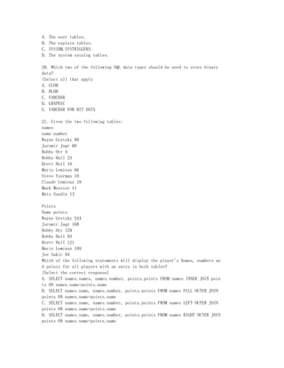 A.   The user tables.
B.   The explain tables.
C.   SYSIBM.SYSTRIGGERS.
D.   The system catalog tables.

20. Which two of the following SQL data types should be used to store binary
data?
(Select all that apply
A. CLOB
B. BLOB
C. VARCHAR
D. GRAPHIC
E. VARCHAR FOR BIT DATA

21. Given the two following tables:
names
name number
Wayne Gretzky 99
Jaromir Jagr 68
Bobby Orr 4
Bobby Hull 23
Brett Hull 16
Mario Lemieux 66
Steve Yzerman 19
Claude Lemieux 19
Mark Messier 11
Mats Sundin 13

Points
Name points
Wayne Gretzky 244
Jaromir Jagr 168
Bobby Orr 129
Bobby Hull 93
Brett Hull 121
Mario Lemieux 189
Joe Sakic 94
Which of the following statements will display the player's Names, numbers an
d points for all players with an entry in both tables?
(Select the correct response)
A. SELECT names.names, names.number, points.points FROM names INNER JOIN poin
ts ON names.name=points.name
B. SELECT names.name, names.number, points.points FROM names FULL OUTER JOIN
points ON names.name=points.name
C. SELECT names.name, names.number, points.points FROM names LEFT OUTER JOIN
points ON names.name=points.name
D. SELECT names.name, names.number, points.points FROM names RIGHT OUTER JOIN
points ON names.name=points.name
 