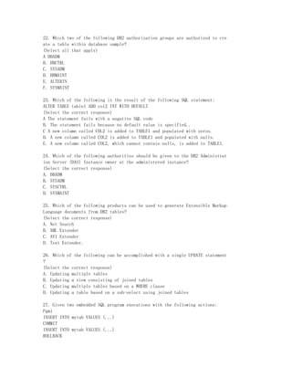 22. Which two of the following DB2 authorization groups are authorized to cre
ate a table within database sample?
(Select all that apply)
A DBADM
B. DBCTRL
C. SYSADM
D. DBMAINT
E. ALTERIN
F. SYSMAINT

23. Which of the following is the result of the following SQL statement:
ALTER TABLE table1 ADD col2 INT WITH DEFAULT
(Select the correct response)
A The statement fails with a negative SQL code
B. The statement fails because no default value is specified..
C A new column called COL2 is added to TABLE1 and populated with zeros.
D. A new column called COL2 is added to TABLE1 and populated with nulls.
E. A new column called COL2, which cannot contain nulls, is added to TABLE1.

24. Which of the following authorities should be given to the DB2 Administrat
ion Server (DAS) Instance owner at the administered instance?
(Select the correct response)
A. DBADM
B. SYSADM
C. SYSCTRL
D. SYSMAINT

25. Which of the following products can be used to generate Extensible Markup
Language documents from DB2 tables?
(Select the correct response)
A. Net Search
B. XML Extender
C. AVI Extender
D. Text Extender.

26. Which of the following can be accomplished with a single UPDATE statement
?
(Select the correct response)
A. Updating multiple tables
B. Updating a view consisting of joined tables
C. Updating multiple tables based on a WHERE clause
D. Updating a table based on a sub-select using joined tables

27. Given two embedded SQL program executions with the following actions:
Pgm1
INSERT INTO mytab VALUES (...)
COMMIT
INSERT INTO mytab VALUES (...)
ROLLBACK
 