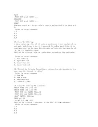 Pgm2
INSERT INTO mytab VALUES (...)
ROLLBACK
INSERT INTO mytab VALUES (...)
COMMIT
How many records will be successfully inserted and retained in the table myta
b?
(Select the correct response)
A.1
B.2
C.3
D.4

28. Given the following:
A table containing a list of all seats on an airplane. A seat consists of a s
eat number and whether or not it is assigned. An airline agent lists all the
unassigned seats on the plane. When the agent refreshes the list from the tab
le, the list should not change.
Which of the following isolation levels should be used for this application?

(Select the correct response)
A. Read stability
B. Repeatable read
C. Cursor stability
D. Uncommitted read

29. Which of the following Control Center options shows the dependencies betw
een a specific view and its tables?
(Select the correct response
A. Show SQL
B. Show Related
C. Sample Contents
D. Customize Columns

30. Given the following SQL statements:
CREATE TABLE tab1 (col1 INT)
CREATE TABLE tab2 (col1 INT)
INSERT INTO tab1 VALUES (NULL),(1)
INSERT INTO tab2 VALUES (NULL),(1)
SELECT COUNT(*) FROM tab1
WHERE col1 IN
(SELECT col1 FROM tab2)
Which of the following is the result of the SELECT COUNT(*) statement?
(Select the correct response)
A.1
B.2
C.3
D.4
 