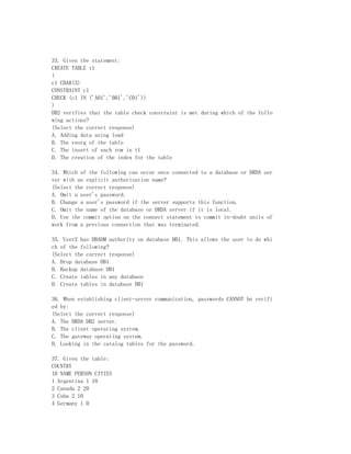 33. Given the statement:
CREATE TABLE t1
(
c1 CHAR(3)
CONSTRAINT c1
CHECK (c1 IN ('A01','B01','C01'))
)
DB2 verifies that the table check constraint is met during which of the follo
wing actions?
(Select the correct response)
A. Adding data using load
B. The reorg of the table
C. The insert of each row in t1
D. The creation of the index for the table

34. Which of the following can occur once connected to a database or DRDA ser
ver with an explicit authorization name?
(Select the correct response)
A. Omit a user's password.
B. Change a user's password if the server supports this function.
C. Omit the name of the database or DRDA server if it is local.
D. Use the commit option on the connect statement to commit in-doubt units of
work from a previous connection that was terminated.

35. User2 has DBADM authority on database DB1. This allows the user to do whi
ch of the following?
(Select the correct response)
A. Drop database DB1
B. Backup database DB1
C. Create tables in any database
D. Create tables in database DB1

36. When establishing client-server communication, passwords CANNOT be verifi
ed by:
(Select the correct response)
A. The DRDA DB2 server.
B. The client operating system.
C. The gateway operating system.
D. Looking in the catalog tables for the password.

37. Given the table:
COUNTRY
ID NAME PERSON CITIES
1 Argentina 1 10
2 Canada 2 20
3 Cuba 2 10
4 Germany 1 0
 