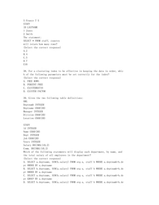 5 France 7 5
STAFF
ID LASTNAME
1 Jones
2 Smith
The statement:
SELECT * FROM staff, country
will return how many rows?
(Select the correct response)
A.2
B.4
C.5
D.7
E10

38．For a clustering index to be effective in keeping the data in order, whic
h of the following parameters must be set correctly for the index?
(Select the correct response)
A. FREE ROWS
B. PERCENT FREE
C. CLUSTERRATIO
D. CLUSTER FACTOR

39. Given the two following table definitions:
ORG
Deptnumb INTEGER
Deptname CHAR(30)
Manager INTEGER
Division CHAR(30)
Location CHAR(30)

STAFF
Id INTEGER
Name CHAR(30)
Dept INTEGER
Job CHAR(20)
Years INTEGER
Salary DECIMAL(10,2)
Comm. DECIMAL(10,2)
Which of the following statements will display each department, by name, and
the total salary of all employees in the department?
(Select the correct response)
A. SELECT a.deptname, SUM(b.salary) FROM org a, staff b WHERE a.deptnumb=b.de
pt ORDER BY a.deptname
B. SELECT b.deptname, SUM(a.salary) FROM org a, staff b WHERE a.deptnumb=b.de
pt ORDER BY a.deptname
C. SELECT a.deptname, SUM(b.salary) FROM org a, staff b WHERE a.deptnumb=b.de
pt GROUP BY a.deptname
D. SELECT b.deptname, SUM(a.salary) FROM org a, staff b WHERE a.deptnumb=b.de
 