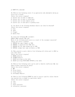 pt GROUP BY a.deptname

40. Which of the following occurs if an application ends abnormally during an
active unit of work?
(Select the correct response)
A. Current unit of work is committed
B. Current unit of work is rolled back
C. Current unit of work remains active
D. Current unit of work moves to pending state

41. For which of the following database objects can locks be obtained?
(Select the correct response)
A. View
B. Table
C. Trigger
D. Buffer Pool

42. Given the following DDL statement:
CREATE TABLE newtab1 LIKE tab1
Which of the following would occur as a result of the statement execution?
(Select the correct response)
A. NEWTAB1 has same triggers as TAB1
B. NEWTAB1 is populated with TAB1 data
C. NEWTAB1 has the same primary key as TAB1
D. NEWTAB1 columns have same attributes as TAB1

43. When granted to   user1, which of the following will allow user1 to ONLY ac
cess table data?
(Select the correct   response)
A. DBADM authority
B. SYSADM authority
C. SELECT privilege   on the table
D. SELECT privilege   WITH GRANT OPTION on the table

44. Which of the following tools can be used to identify inefficient SQL stat
ements without executing the query?
(Select the correct response)
A. QMF
B. Script Center
C. Visual Explain
D. Performance Monitor

45. Which of the following CANNOT be used to restrict specific values from be
ing inserted into a column in a particular table?
(Select the correct response)
A. view
B. index
C. check constraint
D. referential constraint
 