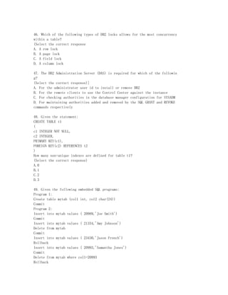 46. Which of the following types of DB2 locks allows for the most concurrency
within a table?
(Select the correct response
A. A row lock
B. A page lock
C. A field lock
D. A column lock

47. The DB2 Administration Server (DAS) is required for which of the followin
g?
(Select the correct response)]
A. For the administrator user id to install or remove DB2
B. For the remote clients to use the Control Center against the instance
C. For checking authorities in the database manager configuration for SYSADM
D. For maintaining authorities added and removed by the SQL GRANT and REVOKE
commands respectively

48. Given the statement:
CREATE TABLE t1
(
c1 INTEGER NOT NULL,
c2 INTEGER,
PRIMARY KEY(c1),
FOREIGN KEY(c2) REFERENCES t2
)
How many non-unique indexes are defined for table t1?
(Select the correct response)
A.0
B.1
C.2
D.3

49. Given the following embedded SQL programs:
Program 1:
Create table mytab (col1 int, col2 char(24))
Commit
Program 2:
Insert into mytab values ( 20989,'Joe Smith')
Commit
Insert into mytab values ( 21334,'Amy Johnson')
Delete from mytab
Commit
Insert into mytab values ( 23430,'Jason French')
Rollback
Insert into mytab values ( 20993,'Samantha Jones')
Commit
Delete from mytab where col1=20993
Rollback
 