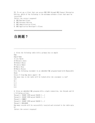 55．To set up a client that can access DB2 UDB through DB2 Connect Enterprise
Edition, which of the following is the minimum software client that must be
installed?
(Select the correct response)
A. DB2 Runtime Client
B. DB2 Personal Edition
C. DB2 Administration Client
D. DB2 Application Developer's Client

**************************************************************



自测题 7


--------------------------------------------------------------------------------

1. Given the following table with a primary key on empid:
Emp:
Empid Name
11 Joe Smith
23 Melanie Jones
30 Robert Bruce
49 Janice Baker
66 Mario Diaz
68 Maria Diaton
Give the following statement in an embedded SQL program bound with Repeatable
Read:
Select * from Emp where empid < 55
How many rows in the table will be locked after the statement is run?
A.0
B.1
C.4
D.5
E.6

2. Given an embedded SQL program with a single connection, two threads and th
e following actions:
Thread 1: INSERT INTO mytab VALUES (...)
Thread 2: INSERT INTO mytab VALUES (...)
Thread 1: COMMIT
Thread 2: INSERT INTO mytab VALUES (...)
Thread 1: ROLLBACK
How many records will be successfully inserted and retained in the table myta
b?
(Select the correct response)
 