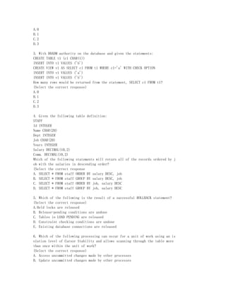 A.0
B.1
C.2
D.3

3. With DBADM authority on the database and given the statements:
CREATE TABLE t1 (c1 CHAR(1))
INSERT INTO t1 VALUES ('b')
CREATE VIEW v1 AS SELECT c1 FROM t1 WHERE c1='a' WITH CHECK OPTION
INSERT INTO v1 VALUES ('a')
INSERT INTO v1 VALUES ('b')
How many rows would be returned from the statement, SELECT c1 FROM t1?
(Select the correct response)
A.0
B.1
C.2
D.3

4. Given the following table definition:
STAFF
Id INTEGER
Name CHAR(20)
Dept INTEGER
Job CHAR(20)
Years INTEGER
Salary DECIMAL(10,2)
Comm. DECIMAL(10,2)
Which of the following statements will return all of the records ordered by j
ob with the salaries in descending order?
(Select the correct response
A. SELECT * FROM staff ORDER BY salary DESC, job
B. SELECT * FROM staff GROUP BY salary DESC, job
C. SELECT * FROM staff ORDER BY job, salary DESC
D. SELECT * FROM staff GROUP BY job, salary DESC

5. Which of the following is the result of a successful ROLLBACK statement?
(Select the correct response)
A.Held locks are released
B. Release-pending conditions are undone
C. Tables in LOAD PENDING are released
D. Constraint checking conditions are undone
E. Existing database connections are released

6. Which of the following processing can occur for a unit of work using an is
olation level of Cursor Stability and allows scanning through the table more
than once within the unit of work?
(Select the correct response)
A. Access uncommitted changes made by other processes
B. Update uncommitted changes made by other processes
 