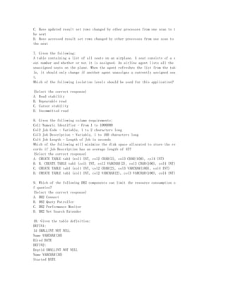 C. Have updated result set rows changed by other processes from one scan to t
he next
D. Have accessed result set rows changed by other processes from one scan to
the next

7. Given the following:
A table containing a list of all seats on an airplane. A seat consists of a s
eat number and whether or not it is assigned. An airline agent lists all the
unassigned seats on the plane. When the agent refreshes the list from the tab
le, it should only change if another agent unassigns a currently assigned sea
t.
Which of the following isolation levels should be used for this application?

(Select the correct response)
A. Read stability
B. Repeatable read
C. Cursor stability
D. Uncommitted read

8. Given the following column requirements:
Col1 Numeric Identifier - From 1 to 1000000
Col2 Job Code - Variable, 1 to 2 characters long
Col3 Job Description - Variable, 1 to 100 characters long
Col4 Job Length - Length of Job in seconds
Which of the following will minimize the disk space allocated to store the re
cords if Job Description has an average length of 45?
(Select the correct response)
A. CREATE TABLE tab1 (col1 INT, col2 CHAR(2), col3 CHAR(100), col4 INT)
B. B. CREATE TABLE tab1 (col1 INT, col2 VARCHAR(2), col3 CHAR(100), col4 INT)
C. CREATE TABLE tab1 (col1 INT, col2 CHAR(2), col3 VARCHAR(100), col4 INT)
D. CREATE TABLE tab1 (col1 INT, col2 VARCHAR(2), col3 VARCHAR(100), col4 INT)

9. Which of the following DB2 components can limit the resource consumption o
f queries?
(Select the correct response)
A. DB2 Connect
B. DB2 Query Patroller
C. DB2 Performance Monitor
D. DB2 Net Search Extender

10. Given the table definition:
DEFIN1:
Id SMALLINT NOT NULL
Name VARCHAR(30)
Hired DATE
DEFIN2:
Deptid SMALLINT NOT NULL
Name VARCHAR(30)
Started DATE
 