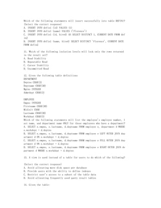 Which of the following statements will insert successfully into table DEFIN1?
(Select the correct response)
A. INSERT INTO defin1 (id) VALUES (1)
B. INSERT INTO defin1 (name) VALUES ('Florence')
C. INSERT INTO defin1 (id, hired) AS SELECT DISTINCT 1, CURRENT DATE FROM def
in2
D. INSERT INTO defin1 (name, hired) SELECT DISTINCT 'Florence', CURRENT DATE
FROM defin2

11. Which of the following isolation levels will lock only the rows returned
in the result set?
A. Read Stability
B. Repeatable Read
C. Cursor Stability
D. Uncommitted Read

12. Given the following table definitions
DEPARTMENT
Deptno CHAR(3)
Deptname CHAR(30)
Mgrno INTEGER
Admrdept CHAR(3)

EMPLOYEE
Empno INTEGER
Firstname CHAR(30)
Midinit CHAR
Lastname CHAR(30)
Workdept CHAR(3)
Which of the following statements will list the employee's employee number, l
ast name, and department name ONLY for those employees who have a department?
A. SELECT e.empno, e.lastname, d.deptname FROM employee e, department d WHERE
e.workdept = d.deptno
B. SELECT e.empno, e.lastname, d.deptname FROM employee e LEFT OUTER JOIN dep
artment d ON e.workdept = d.deptno
C. SELECT e.empno, e.lastname, d.deptname FROM employee e FULL OUTER JOIN dep
artment d ON e.workdept = d.deptno
D. SELECT e.empno, e.lastname, d.deptname FROM employee e RIGHT OUTER JOIN de
partment d WHERE e.workdept = d.deptno

13. A view is used instead of a table for users to do which of the following?

(Select the correct response)
A. Avoid allocating more disk space per database
B. Provide users with the ability to define indexes
C. Restrict user's access to a subset of the table data
D. Avoid allocating frequently used query result tables

14. Given the table:
 