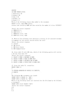 COUNTRY
ID NAME PERSON CITIES
1 Argentina 1 10
2 Canada 2 20
3 Cuba 2 10
4 Germany 1 0
5 France 7 5
Which of the following clauses when added to the statement
SELECT cities, name FROM country
returns rows sorted by NAME and then sorted by the number of cities (CITIES)?

(Select the   correct response)
A. ORDER BY   2,1
B. GROUP BY   2, 1
C. ORDER BY   cities, name
D. GROUP BY   cities, name

15. Which of the following tools maintains a history of all executed statemen
ts/commands for the current session within the tool?
(Select the correct response
A. Journal
B. SQL Assist
C. DB2 Alert Center
D. DB2 Command Center

16. Given table T1 with 100 rows, which of the following queries will retriev
e 10 rows from table T1?
(Select the correct response)
A. SELECT * FROM t1 MAXIMUM 10 ROWS
B. SELECT * FROM t1 READ 10 ROWS ONLY
C. SELECT * FROM t1 OPTIMIZE FOR 10 ROWS
D. SELECT * FROM t1 FETCH FIRST 10 ROWS ONLY

17. Given the table T1, created by:
CREATE TABLE t1
(
id INTEGER GENERATED BY DEFAULT AS IDENTITY,
c1 CHAR(3)
)
The following SQL statements are issued:
INSERT INTO t1 VALUES (1, 'ABC')
INSERT INTO t1 VALUES (5, 'DEF')
Which of the following values are inserted into the ID column by the followin
g statement?
INSERT INTO t1(c1) VALUES ('XYZ')
(Select the correct response)
A.0
B.1
C.2
 