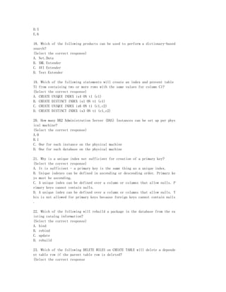 D.5
E.6

18. Which of the following products can be used to perform a dictionary-based
search?
(Select the correct response)
A. Net.Data
B. XML Extender
C. AVI Extender
D. Text Extender

19. Which of the following statements will create an index and prevent table
T1 from containing two or more rows with the same values for column C1?
(Select the correct response)
A. CREATE UNIQUE INDEX ix4 ON t1 (c1)
B. CREATE DISTINCT INDEX ix1 ON t1 (c1)
C. CREATE UNIQUE INDEX ix6 ON t1 (c1,c2)
D. CREATE DISTINCT INDEX ix3 ON t1 (c1,c2)

20. How many DB2 Administration Server (DAS) Instances can be set up per phys
ical machine?
(Select the correct response)
A.0
B.1
C. One for each instance on the physical machine
D. One for each database on the physical machine

21. Why is a unique index not sufficient for creation of a primary key?
(Select the correct response)
A. It is sufficient - a primary key is the same thing as a unique index.
B. Unique indexes can be defined in ascending or descending order. Primary ke
ys must be ascending.
C. A unique index can be defined over a column or columns that allow nulls. P
rimary keys cannot contain nulls.
D. A unique index can be defined over a column or columns that allow nulls. T
his is not allowed for primary keys because foreign keys cannot contain nulls
.

22. Which of the following will rebuild a package in the database from the ex
isting catalog information?
(Select the correct response)
A. bind
B. rebind
C. update
D. rebuild

23. Which of the following DELETE RULES on CREATE TABLE will delete a depende
nt table row if the parent table row is deleted?
(Select the correct response
 