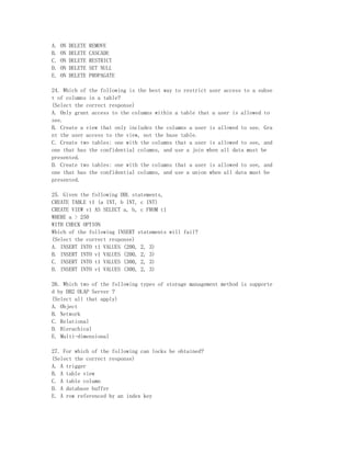 A.   ON   DELETE   REMOVE
B.   ON   DELETE   CASCADE
C.   ON   DELETE   RESTRICT
D.   ON   DELETE   SET NULL
E.   ON   DELETE   PROPAGATE

24. Which of the following is the best way to restrict user access to a subse
t of columns in a table?
(Select the correct response)
A. Only grant access to the columns within a table that a user is allowed to
see.
B. Create a view that only includes the columns a user is allowed to see. Gra
nt the user access to the view, not the base table.
C. Create two tables: one with the columns that a user is allowed to see, and
one that has the confidential columns, and use a join when all data must be
presented.
D. Create two tables: one with the columns that a user is allowed to see, and
one that has the confidential columns, and use a union when all data must be
presented.

25. Given the following DDL statements,
CREATE TABLE t1 (a INT, b INT, c INT)
CREATE VIEW v1 AS SELECT a, b, c FROM t1
WHERE a > 250
WITH CHECK OPTION
Which of the following INSERT statements will fail?
(Select the correct response)
A. INSERT INTO t1 VALUES (200, 2, 3)
B. INSERT INTO v1 VALUES (200, 2, 3)
C. INSERT INTO t1 VALUES (300, 2, 3)
D. INSERT INTO v1 VALUES (300, 2, 3)

26. Which two of the following types of storage management method is supporte
d by DB2 OLAP Server ?
(Select all that apply)
A. Object
B. Network
C. Relational
D. Hierachical
E. Multi-dimensional

27. For which of the following can locks be obtained?
(Select the correct response)
A. A trigger
B. A table view
C. A table column
D. A database buffer
E. A row referenced by an index key
 