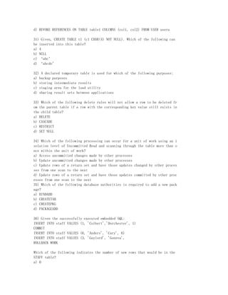 d) REVOKE REFERENCES ON TABLE table1 COLUMNS (col1, col2) FROM USER usera

31) Given, CREATE TABLE t1 (c1 CHAR(4) NOT NULL). Which of the following can
be inserted into this table?
a) 4
b) NULL
c) ‘abc’
d) ‘abcde’

32) A declared temporary table is used for which of the following purposes:
a) backup purposes
b) storing intermediate results
c) staging area for the load utility
d) sharing result sets between applications

33) Which of the following delete rules will not allow a row to be deleted fr
om the parent table if a row with the corresponding key value still exists in
the child table?
a) DELETE
b) CASCADE
c) RESTRICT
d) SET NULL

34) Which of the following processing can occur for a unit of work using an i
solation level of Uncommitted Read and scanning through the table more than o
nce within the unit of work?
a) Access uncommitted changes made by other processes
b) Update uncommitted changes made by other processes
c) Update rows of a return set and have those updates changed by other proces
ses from one scan to the next
d) Update rows of a return set and have those updates committed by other proc
esses from one scan to the next
35) Which of the following database authorities is required to add a new pack
age?
a) BINDADD
b) CREATETAB
c) CREATEPKG
d) PACKAGEADD

36) Given the successfully executed embedded SQL:
INSERT INTO staff VALUES (1, 'Colbert','Dorchester', 1)
COMMIT
INSERT INTO staff VALUES (6, 'Anders', 'Cary', 6)
INSERT INTO staff VALUES (3, 'Gaylord', 'Geneva',
ROLLBACK WORK

Which of the following indicates the number of new rows that would be in the
STAFF table?
a) 0
 