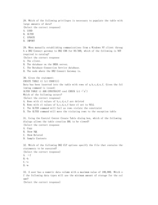 28. Which of the following privileges is necessary to populate the table with
large amounts of data?
(Select the correct response)
A. LOAD
B. ALTER
C. UPDATE
D. IMPORT

29. When manually establishing communications from a Windows NT client throug
h a DB2 Connect gateway to DB2 UDB for OS/390, which of the following is NOT
required to catalog?
(Select the correct response
A. The client.
B. The database on the DRDA server.
C. The Database Connection Service database.
D. The node where the DB2 Connect Gateway is.

30. Given the statement:
CREATE TABLE t1 (c1 CHAR(1))
Data has been inserted into the table with rows of a,b,c,d,e,f. Given the fol
lowing command is issued:
ALTER TABLE t1 ADD CONSTRAINT con1 CHECK (c1 ='a')
Which of the following occurs?
(Select the correct response)
A. Rows with c1 values of b,c,d,e,f are deleted
B. Rows with c1 values of b,c,d,e,f have c1 set to NULL
C. The ALTER command will fail as rows violate the constraint
D. The ALTER command will move the violating rows to the exception table

31. Using the Control Center Create Table dialog box, which of the following
dialogs allows the table creation DDL to be viewed?
(Select the correct response
A. Copy
B. Show SQL
C. Show Related
D. Sample Contents

32. Which of the following DB2 CLP options specify the file that contains the
statements to be executed?
(Select the correct response)
A. –f
B.-b
C.-o
D.-w

33. A user has a numeric data column with a maximum value of 100,000. Which o
f the following data types will use the minimum amount of storage for the col
umn?
(Select the correct response)
 
