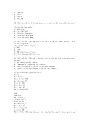 A.   IDENTITY
B.   BIGINT
C.   INTEGER
D.   SMALLINT

34. Which two of the following modes can be used on the lock table statement?

(Select all that apply)
A. SHARE MODE
B. EXCLUSIVE MODE
C. REPEATABLE READ MODE
D. UNCOMMITTED READ MODE
E. INTENT EXCLUSIVE MODE

35. Which of the following must be set up to allow the Control Center to view
database objects?
(Select the correct response)
A. ODBC
B. JAVA
C. DB2 Administration Server
D. Client Configuration Assistant

36. Which of the following is possible once a user has been given maintenance
authority?
A. DB2 userids can be created.
B. Views can be created on the catalogs.
C. Statistics can be collected for database objects
D. A table can be populated by using the LOAD command.

37. Given the two following tables:
Points
Name Points
Wayne Gretzky 244
Jaromir Jagr 168
Bobby Orr 129
Bobby Hull 93
Brett Hull 121
Mario Lemieux 189

PIM
Name PIM
Mats Sundin 14
Jaromir Jagr 18
Bobby Orr 12
Mark Messier 32
Brett Hull 66
Mario Lemieux 23
Joe Sakic 94
Which of the following statements will display the player's Names, points and
 