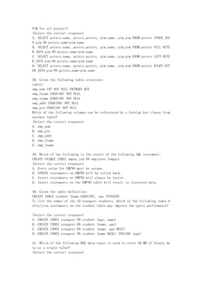 PIM for all players?
(Select the correct response)
A. SELECT points.name, points.points,   pim.name, pim.pim FROM points INNER JOI
N pim ON points.name=pim.name
B. SELECT points.name, points.points,   pim.name, pim.pim FROM points FULL OUTE
R JOIN pim ON points.name=pim.name
C. SELECT points.name, points.points,   pim.name, pim.pim FROM points LEFT OUTE
R JOIN pim ON points.name=pim.name
D. SELECT points.name, points.points,   pim.name, pim.pim FROM points RIGHT OUT
ER JOIN pim ON points.name=pim.name

38. Given the following table structure:
table1
emp_num INT NOT NULL PRIMARY KEY
emp_fname CHAR(30) NOT NULL
emp_lname CHAR(30) NOT NULL
emp_addr CHAR(60) NOT NULL
emp_pin CHAR(10) NOT NULL
Which of the following columns can be referenced by a foreign key clause from
another table?
(Select the correct response)
A. emp_num
B. emp_pin
C. emp_addr
D. emp_fname
E. emp_lname

39. Which of the following is the result of the following SQL statement:
CREATE UNIQUE INDEX empno_ind ON employee (empno)
(Select the correct response)
A. Every value for EMPNO must be unique.
B. UPDATE statements on EMPNO will be rolled back.
C. Insert statements on EMPNO will always be faster.
D. Insert statements on the EMPNO table will result in clustered data.

40. Given the table definition:
CREATE TABLE student (name CHAR(30), age INTEGER)
To list the names of the 10 youngest students, which of the following index d
efinition statements on the student table may improve the query performance?

(Select the correct response)
A. CREATE INDEX youngest ON student   (age, name)
B. CREATE INDEX youngest ON student   (name, age)
C. CREATE INDEX youngest ON student   (name, age DESC)
D. CREATE INDEX youngest ON student   (name DESC) INCLUDE (age)

41. Which of the following DB2 data types is used to store 50 MB of binary da
ta as a single value?
(Select the correct response)
 