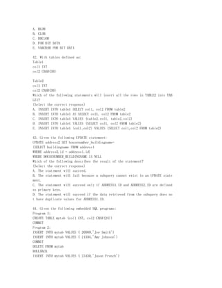 A.   BLOB
B.   CLOB
C.   DBCLOB
D.   FOR BIT DATA
E.   VARCHAR FOR BIT DATA

42. With tables defined as:
Table1
col1 INT
col2 CHAR(30)

Table2
col1 INT
col2 CHAR(30)
Which of the following statements will insert all the rows in TABLE2 into TAB
LE1?
(Select the correct response)
A. INSERT INTO table1 SELECT col1, col2 FROM table2
B. INSERT INTO table1 AS SELECT col1, col2 FROM table2
C. INSERT INTO table1 VALUES (table2.col1, table2.col2)
D. INSERT INTO table1 VALUES (SELECT col1, col2 FROM table2)
E. INSERT INTO table1 (col1,col2) VALUES (SELECT col1,col2 FROM table2)

43. Given the following UPDATE statement:
UPDATE address2 SET housenumber_buildingname=
(SELECT buildingname FROM address1
WHERE address2.id = address1.id)
WHERE HOUSENUMBER_BUILDINGNAME IS NULL
Which of the following describes the result of the statement?
(Select the correct response)
A. The statement will succeed.
B. The statement will fail because a subquery cannot exist in an UPDATE state
ment.
C. The statement will succeed only if ADDRESS1.ID and ADDRESS2.ID are defined
as primary keys.
D. The statement will succeed if the data retrieved from the subquery does no
t have duplicate values for ADDRESS1.ID.

44. Given the following embedded SQL programs:
Program 1:
CREATE TABLE mytab (col1 INT, col2 CHAR(24))
COMMIT
Program 2:
INSERT INTO mytab VALUES ( 20989,'Joe Smith')
INSERT INTO mytab VALUES ( 21334,'Amy Johnson')
COMMIT
DELETE FROM mytab
ROLLBACK
INSERT INTO mytab VALUES ( 23430,'Jason French')
 