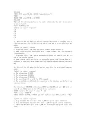 ROLLBACK
INSERT INTO mytab VALUES ( 20993,'Samantha Jones')
COMMIT
DELETE FROM mytab WHERE col1=20993
ROLLBACK
Which of the following indicates the number of records that will be returned
by the statement:
SELECT * FROM mytab?
(Select the correct response)
A.0
B.1
C.2
D.3
E.4

45. Which of the following is the most appropriate reason to consider revokin
g the SELECT privilege on the catalog tables from PUBLIC after creating a dat
abase?
(Select the correct response
A. To prevent users from creating tables without proper authority.
B. Some system catalogs record user data in some columns, and this data may b
e confidential.
C. To prevent users from viewing passwords for other DB2 userids that DB2 sto
res in the catalog tables.
D. Some catalog tables are large, so preventing users from viewing them is a
good way to keep users from submitting long-running queries against the catal
ogs.

46. Which of the following is the implicit qualifier for a declared temporary
table?
(Select the correct response)
A. The schema name SYSCAT.
B. The schema name SESSION.
C. The schema name TEMPUSER.
D. The userid specified with the BIND command.
E. The userid who established the connection to the database and declared the
temporary table.

47. Given table EMPLOYEE with columns EMPNO and SALARY and table JOB with col
umns ID and TITLE, what is the effect of the statement:
UPDATE employee SET salary = salary * 1.15
WHERE salary < 15000 OR
EXISTS (SELECT 1 FROM job WHERE job.id = employee.empno AND job.title = 'Mgr'
)
(Select the correct response)
A. Only managers that make less than 15,000 are given salary increases.
B. Only non-managers that make less than 15,000 are given salaray increases.
C. Employees that make less than 15,000 but no managers are given salary incr
eases.
 