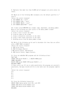 D. Employees that make less than 15,000 and all managers are given salary inc
reases.

48. Which one of the following SQL statements sets the default qualifier to "
user1"?
(Select the correct response)
A. SET CURRENT ID = 'user1'
B. SET CURRENT USER = 'user1'
C. SET CURRENT SQLID = 'user1'
D. SET CURRENT QUALIFIER = 'user1'

49. A table called EMPLOYEE has columns: name, department, and phone_number.
Which of the following can limit access to the phone_number column?
(Select the correct response)
A. Using a view to access the table
B. Using an index on the column
C. Using a referential constraint on the table
D. Using a table check constraint on the table
E. Revoking access from the phone_number column

50. Which of the following can be used to determine the views that are affect
ed by a DROP TABLE statement?
(Select the correct response)
A. DB2 Script Center
B. DB2 Performance Monitor
C DB2 Control Center, Show Related
D. DB2 Control Center, Sample Contents

51. Given two embedded SQL programs and the following actions:
Pgm1 Pgm2
INSERT INTO mytab VALUES (...) DELETE FROM mytab
COMMIT ROLLBACK
DELETE FROM mytab INSERT INTO mytab VALUES (...)
ROLLBACK COMMIT
If there exists one (1) row in table mytab before the programs are executed c
oncurrently, how many records will be in the table once the programs complete
?
(Select the correct response)
A.0
B.1
C.2
D.3
E.4

52. Given the following transaction:
CREATE TABLE dwaine.mytab (col1 INT, col2 INT)
INSERT INTO dwaine.mytab VALUES (1,2)
INSERT INTO dwaine.mytab VALUES (4,3)
ROLLBACK
 