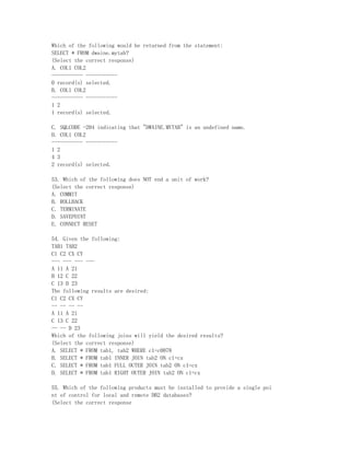 Which of the following would be returned from the statement:
SELECT * FROM dwaine.mytab?
(Select the correct response)
A. COL1 COL2
----------- -----------
0 record(s) selected.
B. COL1 COL2
----------- -----------
1 2
1 record(s) selected.

C. SQLCODE -204 indicating that "DWAINE.MYTAB" is an undefined name.
D. COL1 COL2
----------- -----------
1 2
4 3
2 record(s) selected.

53. Which of the following does NOT end a unit of work?
(Select the correct response)
A. COMMIT
B. ROLLBACK
C. TERMINATE
D. SAVEPOINT
E. CONNECT RESET

54. Given the following:
TAB1 TAB2
C1 C2 CX CY
--- --- --- ---
A 11 A 21
B 12 C 22
C 13 D 23
The following results are desired:
C1 C2 CX CY
-- -- -- --
A 11 A 21
C 13 C 22
-- -- D 23
Which of the following joins will yield the desired results?
(Select the correct response)
A. SELECT * FROM tab1, tab2 WHERE c1=c0078
B. SELECT * FROM tab1 INNER JOIN tab2 ON c1=cx
C. SELECT * FROM tab1 FULL OUTER JOIN tab2 ON c1=cx
D. SELECT * FROM tab1 RIGHT OUTER JOIN tab2 ON c1=cx

55. Which of the following products must be installed to provide a single poi
nt of control for local and remote DB2 databases?
(Select the correct response
 