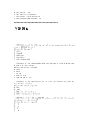 A.   DB2   Runtime Client
B.   DB2   Administration Client
C.   DB2   Connect Enterprise Edition
D.   DB2   Enterprise-Extended Edition

********************************************************



自测题 8


--------------------------------------------------------------------------------

（1/55）Which two of the following types of storage management method is supp
orted by DB2 OLAP Server ?
(Select all that apply)
A. Object
B. Network
C. Relational
D. Hierachical
E. Multi-dimensional

（2/55）Which of the following DB2 data types is used to store 50 MB of binar
y data as a single value?
(Select the correct response)
A. BLOB
B. CLOB
C. DBCLOB
D. FOR BIT DATA
E. VARCHAR FOR BIT DATA

（3/55）Which of the following must be set up to allow the Control Center to
view database objects?
(Select the correct response)
A. ODBC
B. JAVA
C. DB2 Administration Server
D. Client Configuration Assistant

（4/55）Which of the following DB2 CLP options specify the file that contains
the statements to be executed?
(Select the correct response)
A. –f
B. –b
C. -0
D. –w
 