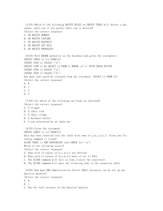 （5/55）Which of the following DELETE RULES on CREATE TABLE will delete a dep
endent table row if the parent table row is deleted?
(Select the correct response)
A. ON DELETE REMOVE
B. ON DELETE CASCADE
C. ON DELETE RESTRICT
D. ON DELETE SET NULL
E. ON DELETE PROPAGATE

（6/55）With DBADM authority on the database and given the statements:
CREATE TABLE t1 (c1 CHAR(1))
INSERT INTO t1 VALUES ('b')
CREATE VIEW v1 AS SELECT c1 FROM t1 WHERE c1='a' WITH CHECK OPTION
INSERT INTO v1 VALUES ('a')
INSERT INTO v1 VALUES ('b')
How many rows would be returned from the statement, SELECT c1 FROM t1?
(Select the correct response)
A. 0
B. 1
C. 2
D. 3

（7/55）For which of the following can locks be obtained?
(Select the correct response)
A. A trigger
B. A table view
C. A table column
D. A database buffer
E. A row referenced by an index key

（8/55）Given the statement:
CREATE TABLE t1 (c1 CHAR(1))
Data has been inserted into the table with rows of a,b,c,d,e,f. Given the fol
lowing command is issued:
ALTER TABLE t1 ADD CONSTRAINT con1 CHECK (c1 ='a')
Which of the following occurs?
(Select the correct response)
A. Rows with c1 values of b,c,d,e,f are deleted
B. Rows with c1 values of b,c,d,e,f have c1 set to NULL
C. The ALTER command will fail as rows violate the constraint
D. The ALTER command will move the violating rows to the exception table

（9/55）How many DB2 Administration Server (DAS) Instances can be set up per
physical machine?
(Select the correct response)
A. 0
B. 1
C. One for each instance on the physical machine
 