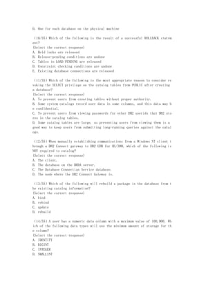 D. One for each database on the physical machine

（10/55）Which of the following is the result of a successful ROLLBACK statem
ent?
(Select the correct response)
A. Held locks are released
B. Release-pending conditions are undone
C. Tables in LOAD PENDING are released
D. Constraint checking conditions are undone
E. Existing database connections are released

（11/55）Which of the following is the most appropriate reason to consider re
voking the SELECT privilege on the catalog tables from PUBLIC after creating
a database?
(Select the correct response)
A. To prevent users from creating tables without proper authority.
B. Some system catalogs record user data in some columns, and this data may b
e confidential.
C. To prevent users from viewing passwords for other DB2 userids that DB2 sto
res in the catalog tables.
D. Some catalog tables are large, so preventing users from viewing them is a
good way to keep users from submitting long-running queries against the catal
ogs.

（12/55）When manually establishing communications from a Windows NT client t
hrough a DB2 Connect gateway to DB2 UDB for OS/390, which of the following is
NOT required to catalog?
(Select the correct response)
A. The client.
B. The database on the DRDA server.
C. The Database Connection Service database.
D. The node where the DB2 Connect Gateway is.

（13/55）Which of the following will rebuild a package in the database from t
he existing catalog information?
(Select the correct response)
A. bind
B. rebind
C. update
D. rebuild

（14/55）A user has a numeric data column with a maximum value of 100,000. Wh
ich of the following data types will use the minimum amount of storage for th
e column?
(Select the correct response)
A. IDENTITY
B. BIGINT
C. INTEGER
D. SMALLINT
 