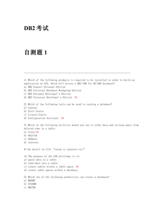 DB2 考试



自测题 1


--------------------------------------------------------------------------------

1) Which of the following products is required to be installed in order to build an
application on AIX, which will access a DB2 UDB for OS/390 database?
a) DB2 Connect Personal Edition
b) DB2 Universal Database Workgroup Edition
c) DB2 Personal Developer's Edition
d) DB2 Universal Developer's Edition OK

2)   Which of the following tools can be used to catalog a database?
a)   Journal
b)   Alert Center
c)   License Center
d)   Configuration Assistant OK

3) Which of the following utilities would you run to order data and reclaim space from
deleted rows in a table:
a) reorg OK
b) db2look
c) db2move
d) runstats

# the detail in file “reorg vs runstats.txt”

4)   The purpose of the USE privilege is to:
a)   query data in a table.
b)   load data into a table.
c)   create tables within a table space. OK
d)   create table spaces within a database.

5)   Which two of the following authorities can create a database?
a)   DBADM
b)   SYSADM
c)   DBCTRL
 