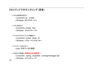 OSコマンドでのモニタリング（調査）

     CPUの使用状況は？
      – Linux/Unix: ps , vmstat
      – Windows: タスクマネージャ

     メモリ状況は？
      – Linux/Unix: vmstat , free
      – Windows : タスクマネージャ

     ディスクアクセス,ディスク残量は？
      – Linux/Unix: vmstat , iostat , df
      – Windows: パフォーマンスモニター


     ネットワークはどうか？
      – ping （生きているか確認）

     OSのログを読む（障害発生時は最重要！）
      – Linux/Unix : syslog , errpt(AIX) , /var/log/messages など
      – Windows: イベントビューア
11
 