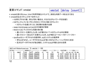 重要コマンド：vmstat                                  vmstat [delay [count]]
 vmstatは多くのLinux、Unixで利用可能なコマンドで、多彩な内部データを出力できる
 vmstatの出力でチェックすべきポイント
  – rは待ちプロセス数 ：待ちが多い場合は、そもそもCPUパワー不足を疑う
  – bはウェイトしている（ブロックされた）プロセス数（I/Oウェイト）
      • I/Oウェイトを減らすには、DB2側の改善が必要
  – swap in(si)とswap out (so)はゼロ維持が原則
  – block-in (bi) ディスクからの読み取り数
      • 遅いクエリーを実行したとき、biが増えない？⇒IOウェイト以外の要因
      • 遅いクエリー（SELECT）を実行したとき、boが増える？⇒ヒープオーバーフロー
  – cpuのusはユーザプロセスの使用率、syはシステムの使用率
      • 待ち(r)が少なく、ユーザプロセス(us)が多いのがよくチューニングされた状況
      • 巨大なデータアクセスがある場合、システム(sy)が増えるのは自然


db2inst1@ubuntuserver:~$ vmstat 1 100
procs -----------memory---------- ---swap--   -----io----   -system-- ----cpu----
 r b swpd free        buff cache si so           bi    bo     in cs us sy id wa
 1 0       0 17548 35640 298480       0   0    1664     0   7377 15332 35 19 45 0
 2 0       0 17020 35648 298472       0   0    1408    16   4165 23101 35 22 44 0
 2 0       0 17176 35648 298480       0   0    1916     0   8029 15943 38 16 46 3
12
 