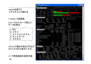nmonを使う①
リアルタイムで眺める


> nmon で起動後
ショートカットキーで見たい
データを表示

 c:CPU
 m:メモリ
 j:ファイルシステム
 d:ディスクI/O
 t:プロセス


.(ドット)で動きがあるプロセス
とディスクのみ表示にする


-/+ で更新頻度を変更可能
14
 