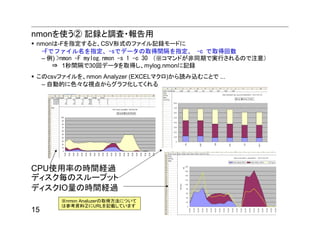nmonを使う② 記録と調査・報告用
 nmonは-Fを指定すると、CSV形式のファイル記録モードに
  -Fでファイル名を指定、-sでデータの取得間隔を指定、 -c で取得回数
  – 例) >nmon -F mylog.nmon -s 1 -c 30 （※コマンドが非同期で実行されるので注意）
     ⇒ 1秒間隔で30回データを取得し、mylog.nmonに記録
 このcsvファイルを、nmon Analyzer (EXCELマクロ)から読み込むことで ...
  – 自動的に色々な視点からグラフ化してくれる




CPU使用率の時間経過
ディスク毎のスループット
ディスクIO量の時間経過
       ※nmon Analuzerの取得方法について
       は参考資料②にURLを記載しています
15
 