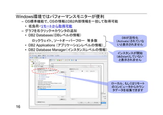 Windows環境ではパフォーマンスモニターが便利
     – OS標準機能で、OSの情報とDB2内部情報を一括して取得可能
       • 低負荷・リモートから取得可能
     – グラフを右クリック⇒カウンタの追加
       • DB2 Databases（DBレベルの情報）
                                                  DBが活性化
         ロックウェイト、ソートオーバーフロー 等多数               （Activate）されていな
      • DB2 Applications （アプリケーションレベルの情報）      いと表示されません
      • DB2 Database Manager（インスタンスレベルの情報）
                                                インスタンスが開始
                                               (db2start)していない
                                                 と表示されません




                                             ローカル、もしくはリモート
                                             のコンピュータからカウン
                                             タデータを収集できます




16
 