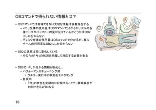 OSコマンドで得られない情報とは？
 OSコマンドでは取得できない大切な情報は多数存在する
  – メモリ全体の使用量はOSコマンドで分かるが、DB2の各
    種ヒープやバッファーの量が足りているかどうかはDB2
    にしか分からない
  – ディスク全体の使用量はOSコマンドで分かるが、表ス
    ペースの利用率はDB2にしか分からない

 DB2の状態は常に変化している
  – そのため「今」の状況を把握して対応する必要がある


 DB2の「今」が分かる情報があると...
  – パフォーマンスチューニング用
     • クエリー実行中の状態をモニタリング
  – 監視用
     • 「今」の状態を定期的に記録することで、異常事態が
       判別できるようになる




18
 