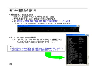 モニター表関数の使い方
表関数とは、「表を返す」関数
 – 結果として表を返すので、FROMの後ろに置いて使う
 – 表である事を示すために、TABLE()で囲む必要がある
 – 例） SELECT * FROM TABLE(MON_GET_TABLE('DB2INST1','',-2)) AS T
    • でも、すごく列が多いので、列を指定して絞らないと、超横長の結果が...




そこで... db2perf_browseを利用
 – 2011年5月の"DB2 chat with the lab"で説明された便利ツール
     • 列と行を入れ替えて表示するストアドプロシージャ

例）
> call db2perf_browse('MON_GET_BUFFERPOOL(''IBMDEFAULTBP'',null)')
> call db2perf_browse('MON_GET_TABLE(''DB2INST1'',null,-2)')




22
 