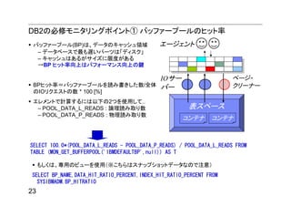 DB2の必修モニタリングポイント① バッファープールのヒット率
 バッファープール(BP)は、データのキャッシュ領域                    エージェント
  – データベースで最も遅いパーツは「ディスク」
  – キャッシュはあるがサイズに限度がある
  →BP ヒット率向上はパフォーマンス向上の鍵

                            IOサー                                       ページ・
 BPヒット率＝バッファープールを読み書きした数/全体 バー                                         クリーナー
 のIOリクエストの数 * 100 [%]
 エレメントで計算するには以下の2つを使用して..
  – POOL_DATA_L_READS : 論理読み取り数                         表スペース
  – POOL_DATA_P_READS : 物理読み取り数
                                                      コンテナ      コンテナ



SELECT 100.0*(POOL_DATA_L_READS - POOL_DATA_P_READS) / POOL_DATA_L_READS FROM
TABLE (MON_GET_BUFFERPOOL('IBMDEFAULTBP',null)) AS T

     もしくは、専用のビューを使用（※こちらはスナップショットデータなので注意）
SELECT BP_NAME,DATA_HIT_RATIO_PERCENT,INDEX_HIT_RATIO_PERCENT FROM
  SYSIBMADM.BP_HITRATIO
23
 