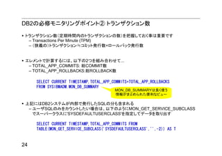 DB2の必修モニタリングポイント② トランザクション数

 トランザクション数（定期時間内のトランザクションの数）を把握しておく事は重要です
  – Transactions Per Minute (TPM)
  – （狭義の）トランザクション≒コミット発行数+ロールバック発行数


 エレメントで計算するには、以下の2つを組み合わせて...
  – TOTAL_APP_COMMITS: 総COMMIT数
  – TOTAL_APP_ROLLBACKS:総ROLLBACK数

     SELECT CURRENT TIMESTAMP,TOTAL_APP_COMMITS+TOTAL_APP_ROLLBACKS
     FROM SYSIBMADM.MON_DB_SUMMARY
                                         MON_DB_SUMMARYは良く使う
                                         情報がまとめられた便利なビュー

 上記にはDB2システムが内部で発行したSQLの分も含まれる
  – ユーザSQLのみをカウントしたい場合は、以下のようにMON_GET_SERVICE_SUBCLASS
    でスーパークラスに'SYSDEFAULTUSERCLASS'を指定してデータを取り出す

     SELECT CURRENT TIMESTAMP,TOTAL_APP_COMMITS FROM
     TABLE(MON_GET_SERVICE_SUBCLASS('SYSDEFAULTUSERCLASS','',-2)) AS T


24
 