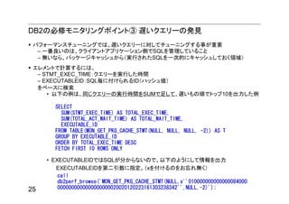DB2の必修モニタリングポイント③ 遅いクエリーの発見
 パフォーマンスチューニングでは、遅いクエリーに対してチューニングする事が重要
  – 一番良いのは、クライアントアプリケーション側でSQLを管理していること
  – 無いなら、パッケージキャッシュから（実行されたSQLを一次的にキャッシュしておく領域）
 エレメントで計算するには、
  – STMT_EXEC_TIME：クエリーを実行した時間
  – EXECUTABLEID：SQL毎に付けられるID（ハッシュ値）
  をベースに検索
     • 以下の例は、同じクエリーの実行時間をSUMで足して、遅いもの順でトップ10を出力した例

        SELECT
          SUM(STMT_EXEC_TIME) AS TOTAL_EXEC_TIME,
          SUM(TOTAL_ACT_WAIT_TIME) AS TOTAL_WAIT_TIME,
          EXECUTABLE_ID
        FROM TABLE(MON_GET_PKG_CACHE_STMT(NULL, NULL, NULL, -2)) AS T
        GROUP BY EXECUTABLE_ID
        ORDER BY TOTAL_EXEC_TIME DESC
        FETCH FIRST 10 ROWS ONLY

     • EXECUTABLEIDではSQLが分からないので、以下のようにして情報を出力
        EXECUTABLEIDを第二引数に指定。（xを付けるのをお忘れ無く）
         call
         db2perf_browse('MON_GET_PKG_CACHE_STMT(NULL,x''010000000000000084000
25       0000000000000000000020020120223161303238342'',NULL,-2)');
 