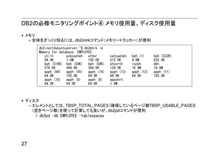 DB2の必修モニタリングポイント④ メモリ使用量、ディスク使用量

 メモリ
  – 全体をざっくり知るには、db2mtrkコマンド（メモリートラッカー）が便利
     db2inst1@ubuntuserver:~$ db2mtrk -d
     Memory for database: EMPLOYEE
        utilh       pckcacheh   other       catcacheh   bph (1)     bph (S32K)
        64.0K       1.6M        192.0K      512.0K      4.6M        832.0K
        bph (S16K) bph (S8K)    bph (S4K)   shsorth     lockh       dbh
        576.0K      448.0K      384.0K      128.0K      16.9M       18.9M
        apph (64)   apph (45)   apph (14)   apph (13)   apph (12)   apph (11)
        64.0K       192.0K      64.0K       64.0K       64.0K       192.0K
        apph (10)   apph (9)    apph (8)    appshrh
        64.0K       64.0K       64.0K       1.4M



 ディスク
  – エレメントとしては、TBSP_TOTAL_PAGES（確保しているページ数TBSP_USABLE_PAGES
    （空きページ数）を使って計算しても良いが、db2pdコマンドが便利
     > db2pd -db EMPLOYEE -tablespaces




27
 