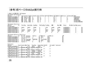 （参考）前ページのdb2pd実行例
> db2pd -db EMPLOYEE -tablespaces
Tablespace Configuration:
Address            Id     Type Content   PageSz   ExtentSz    Auto   Prefetch   BufID    BufIDDisk   FSC   NumCntrs   MaxStripe   LastConsecPg   Name
0x00007F2CB1B0BDA0 0      DMS Regular    4096     4           Yes    4          1        1           Off   1          0           3              SYSCATSPACE
0x00007F2CB1B0D520 1      SMS SysTmp     4096     32          Yes    32         1        1           On    1          0           31             TEMPSPACE1
0x00007F2CB1B10C60 2      DMS Large      4096     32          Yes    32         1        1           Off   1          0           31             USERSPACE1
0x00007F2CB1B123E0 3      DMS Large      4096     4           Yes    4          1        1           Off   1          0           3              SYSTOOLSPACE
0x00007F2CB1B13B60 4      SMS UsrTmp     4096     4           Yes    4          1        1           On    1          0           3              SYSTOOLSTMPSPACE

Tablespace Statistics:
Address            Id    TotalPgs   UsablePgs UsedPgs            PndFreePgs FreePgs            HWM            Max HWM     State        MinRecTime NQuiescers
PathsDropped
0x00007F2CB1B0BDA0 0     24576      24572           23296        0               1276          23296          23296       0x00000000   0            0          No
0x00007F2CB1B0D520 1     1          1               1            0               0             0              0           0x00000000   0            0          No
0x00007F2CB1B10C60 2     102400     102368          61696        0               40672         80256          80256       0x00000000   0            0          No
0x00007F2CB1B123E0 3     8192       8188            152          0               8036          152            152         0x00000000   0            0          No
0x00007F2CB1B13B60 4     1          1               1            0               0             0              0           0x00000000   0            0          No

Tablespace Autoresize Statistics:
Address            Id    AS AR InitSize           IncSize        IIP   MaxSize          LastResize                      LRF
0x00007F2CB1B0BDA0 0     Yes Yes 33554432         -1             No    None             None                            No
0x00007F2CB1B0D520 1     Yes No 0                 0              No    0                None                            No
0x00007F2CB1B10C60 2     Yes Yes 314572800        104857600      No    1073741824       None                            No
0x00007F2CB1B123E0 3     Yes Yes 33554432         -1             No    None             None                            No
0x00007F2CB1B13B60 4     Yes No 0                 0              No    0                None                            No

Containers:
Address            TspId ContainNum Type    TotalPgs   UseablePgs           PathID         StripeSet Container
0x00007F2CB1B0D2E0 0     0          File    24576      24572                0              0
/home/db2inst1/db2inst1/NODE0000/EMPLOYEE/T0000000/C0000000.CAT
0x00007F2CB1B0EA00 1     0          Path    1          1                    0              0
/home/db2inst1/db2inst1/NODE0000/EMPLOYEE/T0000001/C0000000.TMP
0x00007F2CB1B121A0 2     0          File    102400     102368               0              0
/home/db2inst1/db2inst1/NODE0000/EMPLOYEE/T0000002/C0000000.LRG
0x00007F2CB1B13920 3     0          File    8192       8188                 0              0
/home/db2inst1/db2inst1/NODE0000/EMPLOYEE/T0000003/C0000000.LRG
0x00007F2CB1B15040 4     0          Path    1          1                    0              0
/home/db2inst1/db2inst1/NODE0000/EMPLOYEE/T0000004/C0000000.UTM


  28
 