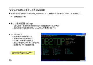 でもちょっとめんどう... (本日2回目)
 色々なデータを取るにはdb2perf_browseを入れて、複数のSQLを書いておいて、定期実行して...
 ⇒ 結構面倒ですね


 そこで最終兵器 db2top
     – もともとは一部のOS用のDB2にだけに実装されていたコマンド
     – あまりに便利なのでDB2 for Linux/Unixで標準コマンドに


 どこがいいの？
  – 軽量（負荷を増やさない）
  – 簡単（１つキーを押すだけ）
  – GUI無しの環境でも使える
  – 見たい情報がリアルタイムグラフ化
  – 結果をファイルに記録できる



     ※db2topの取得方法については参考
     資料②にURLを記載しています




29
 