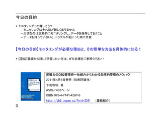 今日の目的
    モニタリングって難しそう？
     – モニタリングはそれほど難しくありません
     – 大切なのは定期的にモニタリングし、データを保存しておくこと
     – データを持っていないと、トラブルが起こった時に大変


【今日の目的】モニタリングが必要な理由と、その簡単な方法を具体的に知る！

    【宣伝】基礎から詳しく学習したい方は、ぜひ自著をご参照ください！




              即戦力のDB2管理術～仕組みからわかる効率的管理のノウハウ
              2011年4月8日発売 （技術評論社）
              下佐粉昭 著
              A5判／432ページ
              ISBN 978-4-7741-4597-6
              http://db2.jugem.cc/?eid=2341 （書籍紹介）
3
 