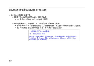 db2topを使う③ 記録と調査・報告用

 ファイルに詳細を記録する
  – Sを押すと、SNAPSHOTコマンド実行される
     • viで表示されるので :w ファイル名 で保存

     – db2top起動時に、 -bを指定してバックグラウンドモードで起動
         • データベース(-d)、取得間隔[秒]（-i）、取得期間[分]（-m）あるいは取得回数（-s）を指定
         • 例） > db2top -d EMPLOYEE -b d -i 1 -m 10 > db2top.csv
                   (-bの後のオプションの意味)
                   -b : background mode
                   option: d=database, l=sessions, t=tablespaces, b=bufferpools,
                   T=tables, D=Dynamic SQL, s=Statements, U=Locks, u=Utilities,
                   F=Federation, m=Memory




32
 