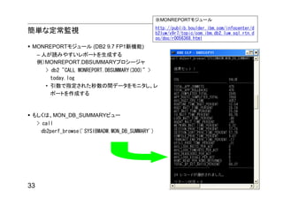 ※MONREPORTモジュール
                                                    http://publib.boulder.ibm.com/infocenter/d
簡単な定常監視                                             b2luw/v9r7/topic/com.ibm.db2.luw.sql.rtn.d
                                                    oc/doc/r0056368.html
 MONREPORTモジュール (DB2 9.7 FP1新機能)
     – 人が読みやすいレポートを生成する
     例）MONREPORT.DBSUMMARYプロシージャ
        > db2 "CALL MONREPORT.DBSUMMARY(300)" >
          today.log
        • 引数で指定された秒数の間データをモニタし、レ
          ポートを作成する



 もしくは、MON_DB_SUMMARYビュー
     > call
       db2perf_browse('SYSIBMADM.MON_DB_SUMMARY')




33
 