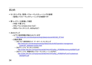 まとめ
 モニタリングは、監視・パフォーマンスチューニングの基礎
  – 監視とパフォーマンスチューニングは地続きです

 層（レイヤー）を意識して確認
  – 外堀（下層）から
  – OSレベル（vmstat,nmon など）
  – DB2レベル（メトリック、db2topなど）

 次のステップ
  – 以下に技術情報が集められています
       • http://www.ibm.com/developerworks/jp/data/products/db2/db2_97.html
     – お勧め資料
       • DB2 V9.7 運用管理ガイド: データベース･モニタリング
          http://www.ibm.com/developerworks/jp/data/products/db2/operation-management-
             guide/v97_database-monitor.html
       • DB2マニュアル：モニタリング(PDF)
          http://public.dhe.ibm.com/ps/products/db2/info/vr97/pdf/ja_JP/DB2Monitoring-db2f0j972.pdf
       • DB2マニュアル：問題判別とパフォーマンスチューニング(PDF)
          http://public.dhe.ibm.com/ps/products/db2/info/vr97/pdf/ja_JP/DB2PerfTuneTroubleshoot-
             db2d3j972.pdf


34
 