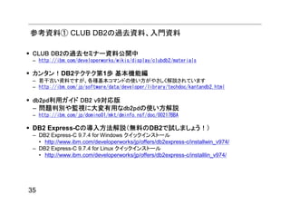 参考資料① CLUB DB2の過去資料、入門資料

 CLUB DB2の過去セミナー資料公開中
 – http://ibm.com/developerworks/wikis/display/clubdb2/materials

 カンタン！DB2テクテク第1歩 基本機能編
 – 若干古い資料ですが、各種基本コマンドの使い方がやさしく解説されています
 – http://ibm.com/jp/software/data/developer/library/techdoc/kantandb2.html

 db2pd利用ガイド DB2 v9対応版
 – 問題判別や監視に大変有用なdb2pdの使い方解説
 – http://ibm.com/jp/domino01/mkt/dminfo.nsf/doc/00217BBA

 DB2 Express-Cの導入方法解説（無料のDB2で試しましょう！）
 – DB2 Express-C 9.7.4 for Windows クイックインストール
   • http://www.ibm.com/developerworks/jp/offers/db2express-c/installwin_v974/
 – DB2 Express-C 9.7.4 for Linux クイックインストール
   • http://www.ibm.com/developerworks/jp/offers/db2express-c/installlin_v974/




35
 
