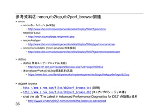 参考資料② nmon,db2top,db2perf_browse関連
 nmon
   – nmon ホームページ (AIX版)
       • http://www.ibm.com/developerworks/wikis/display/WikiPtype/nmon
   – nmon for Linux
       • http://nmon.sourceforge.net/pmwiki.php
   – nmon Analyzer
       • http://www.ibm.com/developerworks/wikis/display/Wikiptype/nmonanalyser
   – nmon Consolidator (nmon Analyzerの改良版)
       • http://www.ibm.com/developerworks/wikis/display/WikiPtype/nmonconsolidator

 db2top
   – db2top 簡易ユーザーマニュアル(英語)
       • http://www-01.ibm.com/support/docview.wss?uid=swg27009542
   – 米developerWorksのdb2top関連記事(英語)
       • https://www.ibm.com/developerworks/mydeveloperworks/blogs/thekguydw/tags/db2top


 db2perf_browse
     – http://www.zinox.com/files/db2perf_browse.txt (説明)
     – http://www.zinox.com/files/db2perf_browse.db2 (ストアドプロシージャ本体)
     – chat the lab "The Latest in Advanced Performance Diagnostics for DB2" の動画と資料
         • http://www.channeldb2.com/events/the-latest-in-advanced
36
 