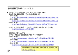 参考資料③DB2のマニュアル
 DB2のオンラインドキュメント：インフォメーションセンター
 常に最新の情報が閲覧できます。検索機能付き
 – DB2 9.7版
     • http://publib.boulder.ibm.com/infocenter/db2luw/v9r7/index.jsp
 – DB2 9.5版
     • http://publib.boulder.ibm.com/infocenter/db2luw/v9r5/index.jsp
 – DB2 9.1版
     • http://publib.boulder.ibm.com/infocenter/db2luw/v9/index.jsp

 – ネットワークに繋がっていなくても閲覧できる「オフライン版」
   • http://db2.jugem.cc/?eid=1933

 DB2のPDF版マニュアル
 日本語、英語など各国語版がダウンロード可能です
 – DB2 9.7版
     • http://ibm.com/support/docview.wss?rs=71&uid=swg27015149
 – DB2 9.5版
     • http://ibm.com/support/docview.wss?rs=71&uid=swg27009728
 – DB2 9.1版
     • http://ibm.com/support/docview.wss?rs=71&uid=swg27009553
                    DB2の日本語ドキュメント一覧は以下の短縮URLからも辿れます
                    http://j.mp/db2docsja
37
 