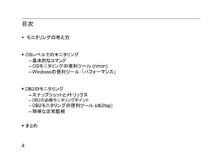 目次

    モニタリングの考え方


    OSレベルでのモニタリング
     – 基本的なコマンド
     – OSモニタリングの便利ツール (nmon)
     – Windowsの便利ツール：「パフォーマンス」


    DB2のモニタリング
     – スナップショットとメトリックス
     – DB2の必修モニタリングポイント
     – DB2モニタリングの便利ツール (db2top)
     – 簡単な定常監視


    まとめ



4
 