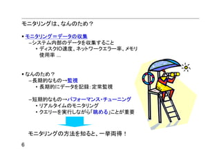 モニタリングは、なんのため？

    モニタリング＝データの収集
     –システム内部のデータを収集すること
       • ディスクIO速度、ネットワークエラー率、メモリ
         使用率 ...


    なんのため？
     –長期的なもの→監視
       • 長期的にデータを記録：定常監視

    –短期的なもの→パフォーマンス・チューニング
      • リアルタイムのモニタリング
      • クエリーを実行しながら「眺める」ことが重要



    モニタリングの方法を知ると、一挙両得！
6
 