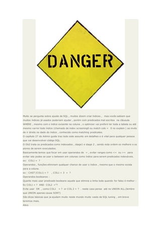 Muito se pergunta sobre ajuste de SQL , muitos dizem criar índices , mas vocês sabiam que
muitos índices já usados poderiam ajudar , porém com predicados mal escritos na cláusula
WHERE , mesmo com o índice exisente na coluna , o optmizer vai preferir ler toda a tabela ou até
mesmo varrer todo índice (chamado de index screening0 ou match cols = 0 no explain ) ao invés
de ir direto no dado do índice , conhecido como matching predicates.
O capítulo 27 do Admin guide traz todo este assunto em detalhes e é vital para qualquer pessoa
que vai desenvolver código SQL.
O Db2 trata os predicados como indexados , stage1 e stage 2 , sendo esta ordem os melhore e os
piores de serem executados.
Basicamente temos que focar em usar operandos de = , evitar ranges como <= ou >= para
evitar isto podes se usar o between em colunas como índice para serem predicados indexáveis.
ex: COL1 = ?
Operandos , funções eliminam qualquer chance de usar o índice , mesmo que o mesmo exista
para a coluna.
ex : CAST (COL1) = ? , COL1 + 3 = ?
Operandos booleanos :
Quanto mais usar predicado booleano aquele que elimina a linha toda quando for falso é melhor :
Ex COL1 = ? AND COL2 =”?
Evite usar OR , como COL1 = ? or COL 2 = ? . neste caso pense até no UNION ALL.(lembre
que UNION apenas causa SORT)
São dicas básicas que ja ajudam muito neste mundo muito vasto de SQL tuning , em breve
teremos mais.
Abcs
 