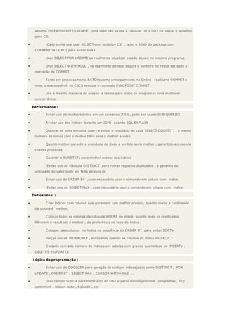 alguma INSERT/DELETE/UPDATE , pois caso não exista a cláusula UR o DB2 irá elevar o isolation
para CS.
 Caso tenha que usar SELECT com isolation CS , fazer o BIND do package con
CURRENTDATA(NO) para evitar locks.
 Usar SELECT FOR UPDATE se realmente atualizar o dado depois no mesmo programa.
 Usar SELECT WITH HOLD , se realmente desejar segura o ponteiro no result set após a
operação de COMMIT.
 Tanto em processamento BATCHs como principalmente no Online realizar o COMMIT o
mais breve possível, no CICS execute o comando SYNCPOINT COMMIT.
 Use a mesma maneira de acesso a tabela para todos os programas para melhorar
concorrência.
Performance :
 Evitar uso de muitas tabelas em um comando JOIN , pode ser usado SUB QUERIES
 Avaliar uso dos índices durante um JOIN usando SQL EXPLAIN
 Quebrar os joins em uma query e testar o resultado de cada SELECT COUNT(*) , o menor
número de linhas com o melhor filtro será o melhor acesso.
 Quanto melhor garantir a unicidade do dado a ser lido seria melhor , garantido acesso via
chaves primárias.
 Garantir o RUNSTATs para melhor acesso dos índices
 Evitar uso de cláusula DISTINCT para retirar registros duplicados , a garantia de
unicidade do valor pode ser feita através da
 Evitar uso de ORDER BY ,caso necessário usar o comando em coluna com índice
 Evitar uso de SELECT MAX , caso necessário usar o comando em coluna com índice
Índice ideal :
 Criar índices com colunas que garantam um melhor acesso , quanto maior a cardinalide
da coluna é melhor.
 Colocar todas as colunas da cláusula WHERE no índice, quanto mais os predicados
filtrarem o result set é melhor , de preferência no topo do índice.
 Coloque aas colunas no índice na sequência do ORDER BY para evitar SORTs
 Forçar uso de INDEXONLY , acessando apenas as colunas do índice no SELECT
 Cuidado com alto número de índices em tabelas com grande quantidade de INSERTs ,
DELETES e UPDATES
Lógica de programação :
 Evitar uso de COOLGEN para geração de códigos indesejados como DISTINCT , FOR
UPDATE , ORDER BY , SELECT MAX , CURSOR WITH HOLD ,
 Usar campo SQLCA para tratar erro do DB2 e gerar mensagem com programas , SQL
statement , reason code , Sqlcode , etc
 